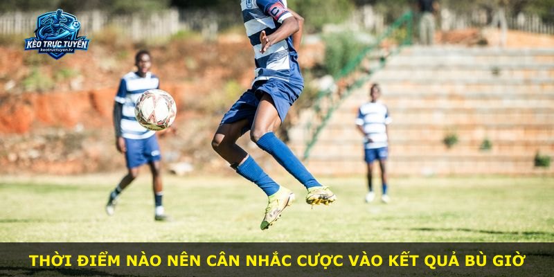 Thời điểm nào nên cân nhắc cược vào kết quả bù giờ